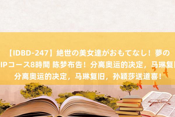 【IDBD-247】絶世の美女達がおもてなし！夢の桃源郷 IP風俗街 VIPコース8時間 陈梦布告！分离奥运的决定，马琳复旧，孙颖莎送道喜！