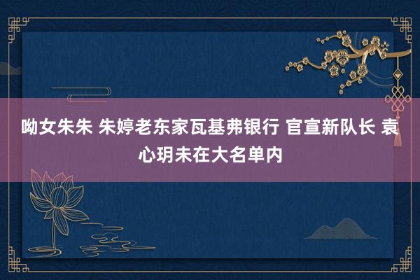 呦女朱朱 朱婷老东家瓦基弗银行 官宣新队长 袁心玥未在大名单内