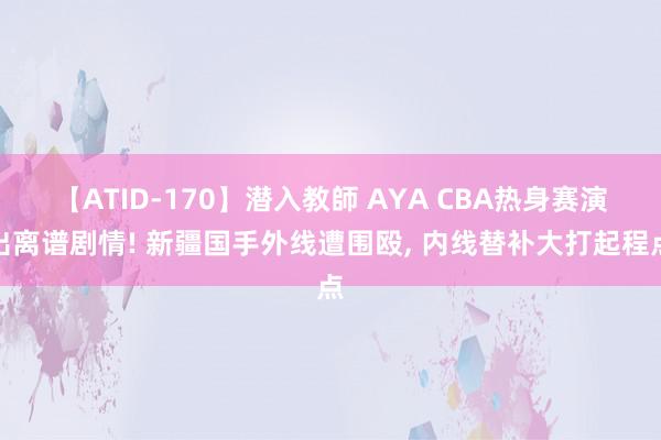 【ATID-170】潜入教師 AYA CBA热身赛演出离谱剧情! 新疆国手外线遭围殴, 内线替补大打起程点