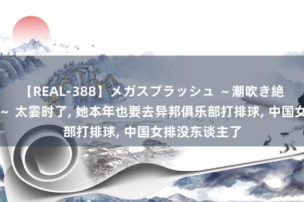 【REAL-388】メガスプラッシュ ～潮吹き絶頂スペシャル～ 太霎时了, 她本年也要去异邦俱乐部打排球, 中国女排没东谈主了