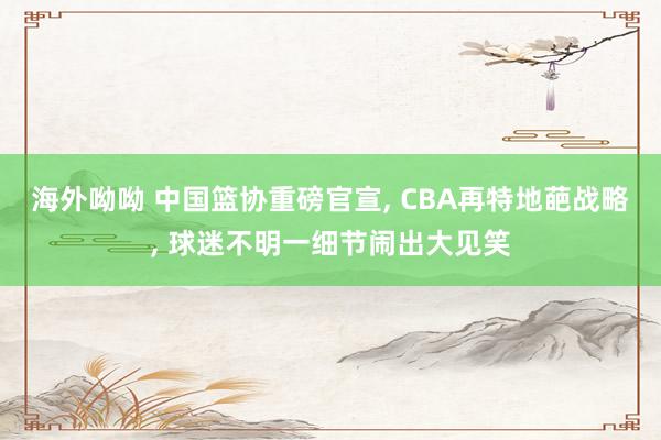 海外呦呦 中国篮协重磅官宣, CBA再特地葩战略, 球迷不明一细节闹出大见笑