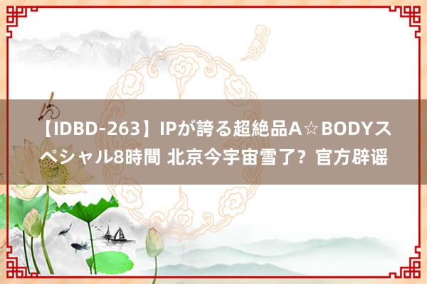 【IDBD-263】IPが誇る超絶品A☆BODYスペシャル8時間 北京今宇宙雪了？官方辟谣