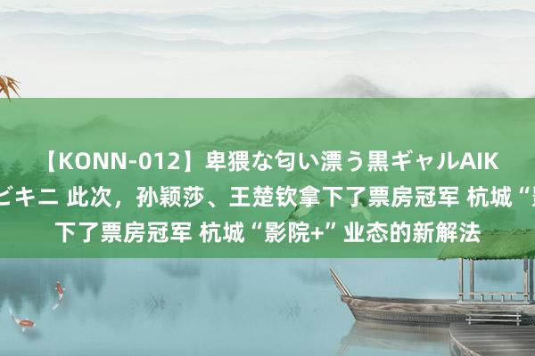 【KONN-012】卑猥な匂い漂う黒ギャルAIKAの中出しグイ込みビキニ 此次，孙颖莎、王楚钦拿下了票房冠军 杭城“影院+”业态的新解法