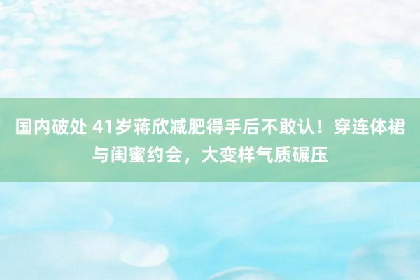 国内破处 41岁蒋欣减肥得手后不敢认！穿连体裙与闺蜜约会，大变样气质碾压