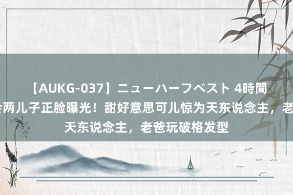 【AUKG-037】ニューハーフベスト 4時間 郭富城演唱会两儿子正脸曝光！甜好意思可儿惊为天东说念主，老爸玩破格发型