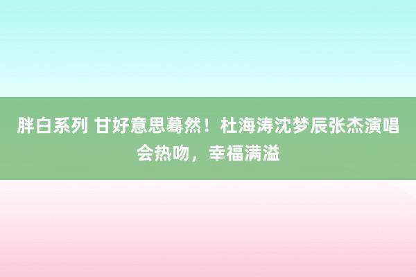 胖白系列 甘好意思蓦然！杜海涛沈梦辰张杰演唱会热吻，幸福满溢