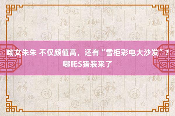 呦女朱朱 不仅颜值高，还有“雪柜彩电大沙发”？哪吒S猎装来了