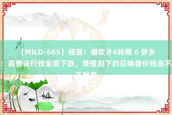 【MILD-665】極選！潮吹き4時間 6 梦乡西游：高兽诀价钱全面下跌，难怪刻下的召唤兽价钱涨不起来