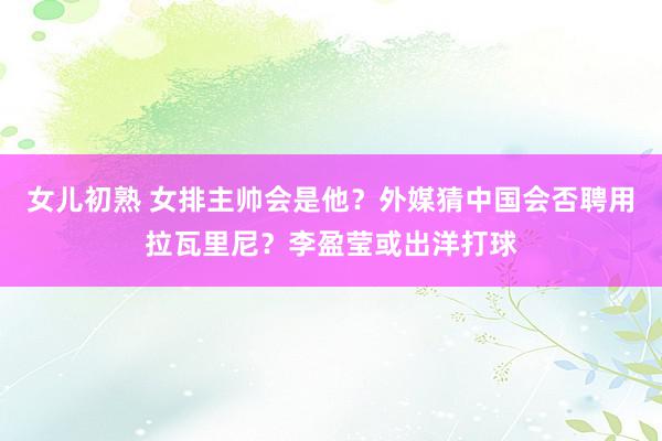 女儿初熟 女排主帅会是他？外媒猜中国会否聘用拉瓦里尼？李盈莹或出洋打球