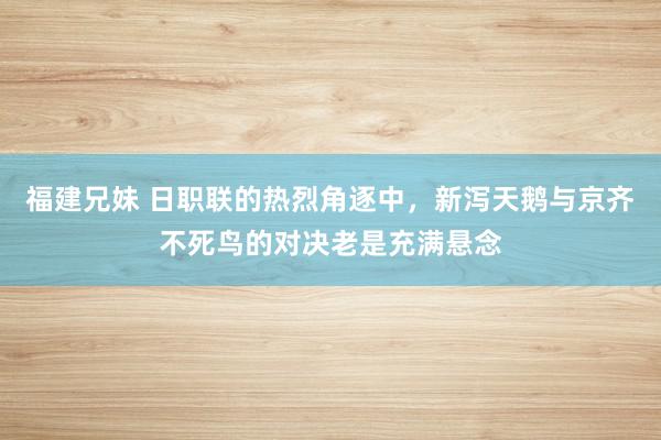 福建兄妹 日职联的热烈角逐中，新泻天鹅与京齐不死鸟的对决老是充满悬念