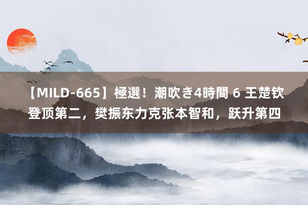 【MILD-665】極選！潮吹き4時間 6 王楚钦登顶第二，樊振东力克张本智和，跃升第四