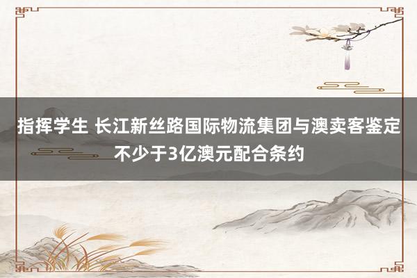 指挥学生 长江新丝路国际物流集团与澳卖客鉴定不少于3亿澳元配合条约