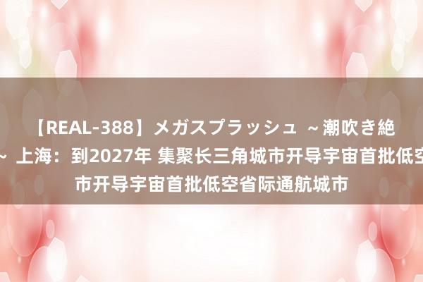 【REAL-388】メガスプラッシュ ～潮吹き絶頂スペシャル～ 上海：到2027年 集聚长三角城市开导宇宙首批低空省际通航城市