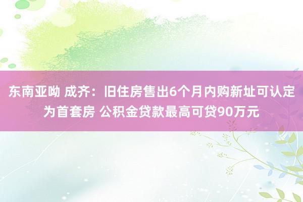 东南亚呦 成齐：旧住房售出6个月内购新址可认定为首套房 公积金贷款最高可贷90万元