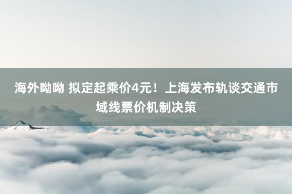 海外呦呦 拟定起乘价4元！上海发布轨谈交通市域线票价机制决策