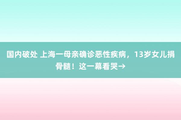 国内破处 上海一母亲确诊恶性疾病，13岁女儿捐骨髓！这一幕看哭→