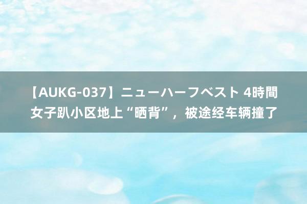 【AUKG-037】ニューハーフベスト 4時間 女子趴小区地上“晒背”，被途经车辆撞了