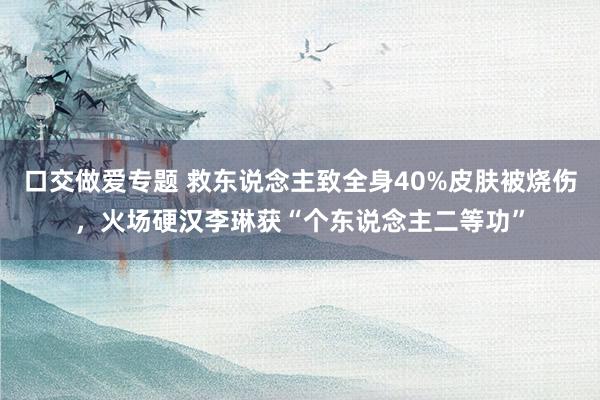 口交做爱专题 救东说念主致全身40%皮肤被烧伤，火场硬汉李琳获“个东说念主二等功”