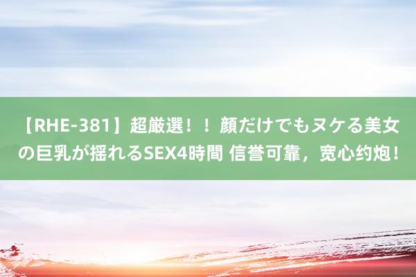 【RHE-381】超厳選！！顔だけでもヌケる美女の巨乳が揺れるSEX4時間 信誉可靠，宽心约炮！