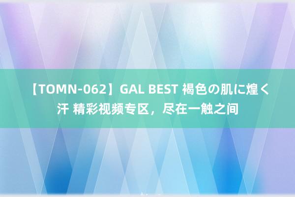 【TOMN-062】GAL BEST 褐色の肌に煌く汗 精彩视频专区，尽在一触之间