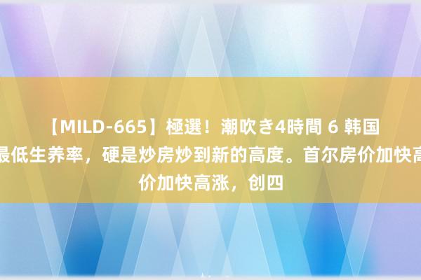 【MILD-665】極選！潮吹き4時間 6 韩国这个寰球最低生养率，硬是炒房炒到新的高度。首尔房价加快高涨，创四