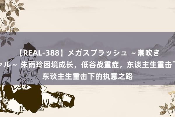 【REAL-388】メガスプラッシュ ～潮吹き絶頂スペシャル～ 朱雨玲困境成长，低谷战重症，东谈主生重击下的执意之路