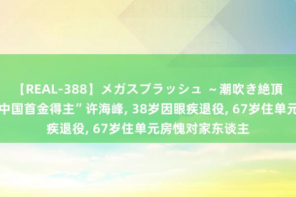 【REAL-388】メガスプラッシュ ～潮吹き絶頂スペシャル～ “中国首金得主”许海峰, 38岁因眼疾退役, 67岁住单元房愧对家东谈主