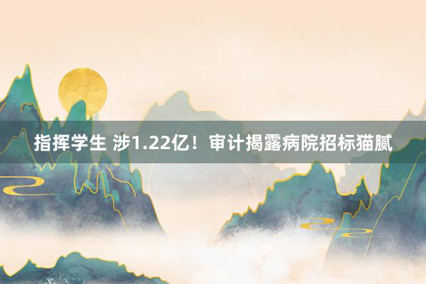 指挥学生 涉1.22亿！审计揭露病院招标猫腻