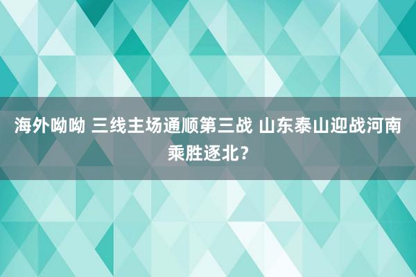 海外呦呦 三线主场通顺第三战 山东泰山迎战河南乘胜逐北？