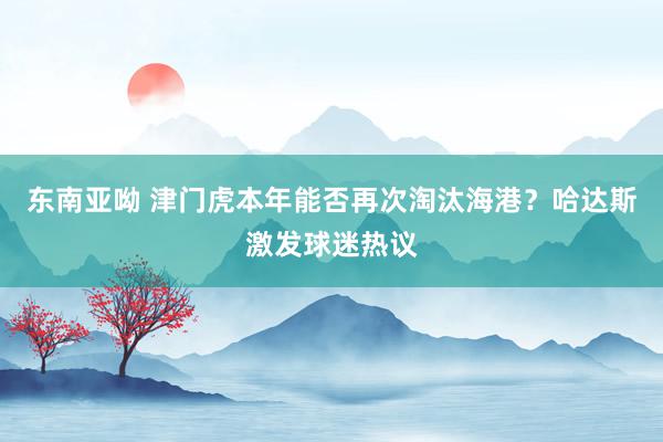 东南亚呦 津门虎本年能否再次淘汰海港？哈达斯激发球迷热议