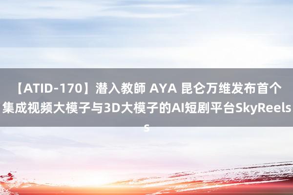 【ATID-170】潜入教師 AYA 昆仑万维发布首个集成视频大模子与3D大模子的AI短剧平台SkyReels