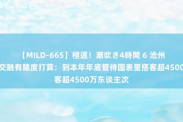 【MILD-665】極選！潮吹き4時間 6 沧州市出台文旅交融有臆度打算：到本年年底管待国表里搭客超4500万东谈主次