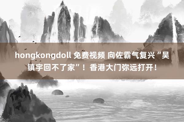 hongkongdoll 免费视频 向佐霸气复兴“吴镇宇回不了家”！香港大门弥远打开！