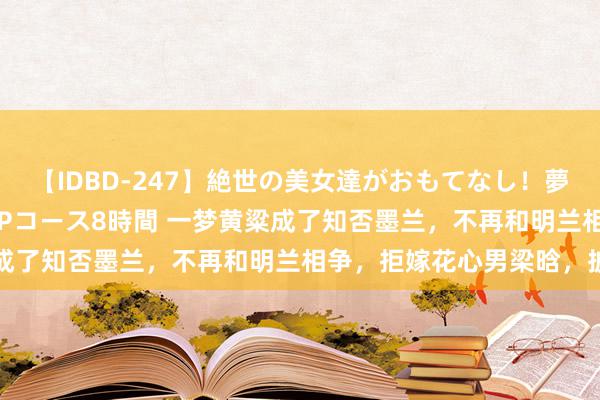 【IDBD-247】絶世の美女達がおもてなし！夢の桃源郷 IP風俗街 VIPコース8時間 一梦黄粱成了知否墨兰，不再和明兰相争，拒嫁花心男梁晗，披缁