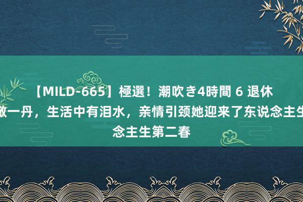 【MILD-665】極選！潮吹き4時間 6 退休后的的敬一丹，生活中有泪水，亲情引颈她迎来了东说念主生第二春