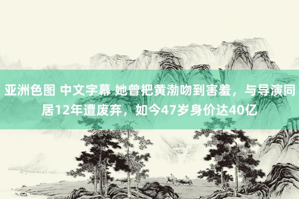 亚洲色图 中文字幕 她曾把黄渤吻到害羞，与导演同居12年遭废弃，如今47岁身价达40亿