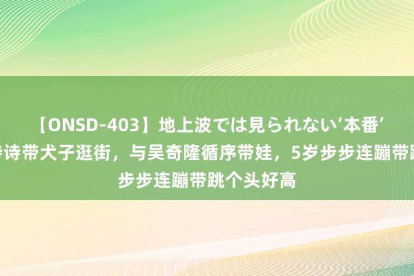 【ONSD-403】地上波では見られない‘本番’4時間 刘诗诗带犬子逛街，与吴奇隆循序带娃，5岁步步连蹦带跳个头好高