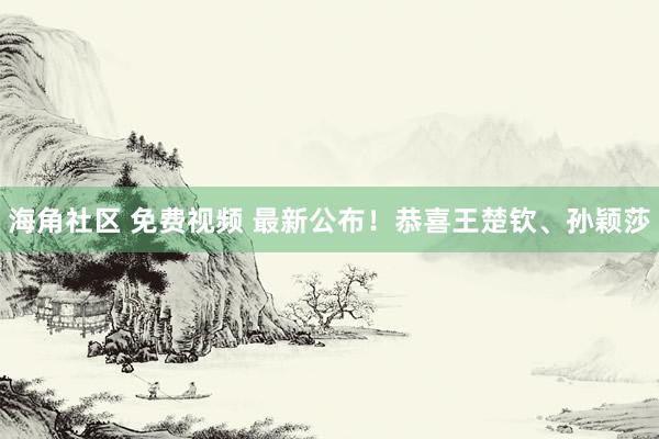 海角社区 免费视频 最新公布！恭喜王楚钦、孙颖莎