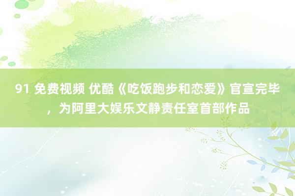 91 免费视频 优酷《吃饭跑步和恋爱》官宣完毕，为阿里大娱乐文静责任室首部作品