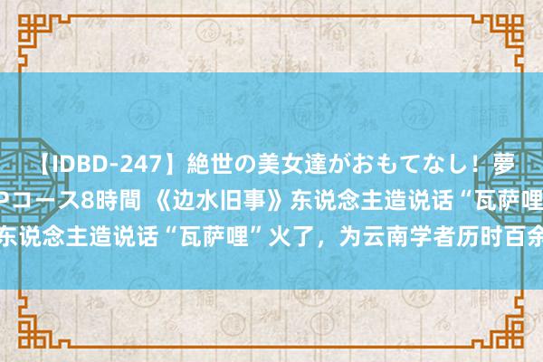 【IDBD-247】絶世の美女達がおもてなし！夢の桃源郷 IP風俗街 VIPコース8時間 《边水旧事》东说念主造说话“瓦萨哩”火了，为云南学者历时百余天创造