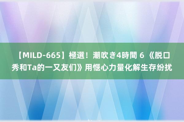 【MILD-665】極選！潮吹き4時間 6 《脱口秀和Ta的一又友们》用惬心力量化解生存纷扰