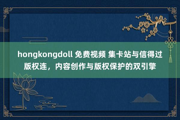 hongkongdoll 免费视频 集卡站与信得过版权连，内容创作与版权保护的双引擎