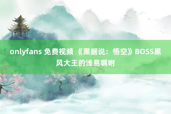 onlyfans 免费视频 《黑据说：悟空》BOSS黑风大王的浅易嘱咐