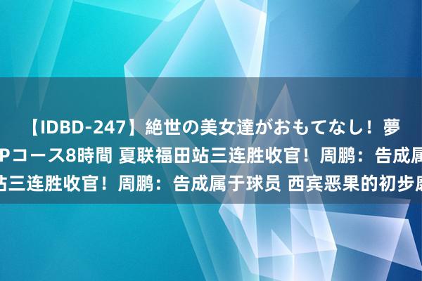 【IDBD-247】絶世の美女達がおもてなし！夢の桃源郷 IP風俗街 VIPコース8時間 夏联福田站三连胜收官！周鹏：告成属于球员 西宾恶果的初步磨砺