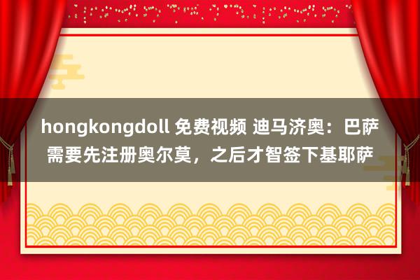 hongkongdoll 免费视频 迪马济奥：巴萨需要先注册奥尔莫，之后才智签下基耶萨