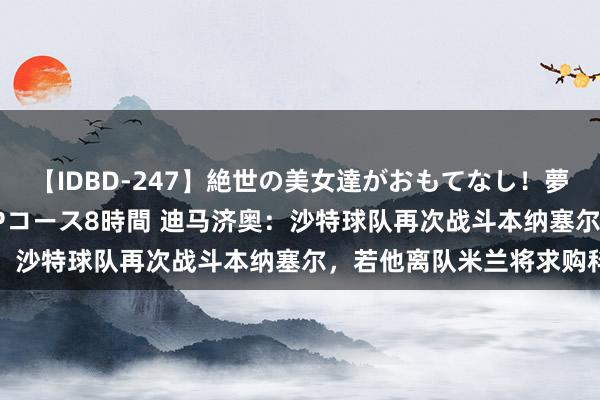 【IDBD-247】絶世の美女達がおもてなし！夢の桃源郷 IP風俗街 VIPコース8時間 迪马济奥：沙特球队再次战斗本纳塞尔，若他离队米兰将求购科内