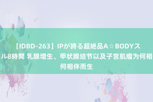 【IDBD-263】IPが誇る超絶品A☆BODYスペシャル8時間 乳腺增生、甲状腺结节以及子宫肌瘤为何相伴而生