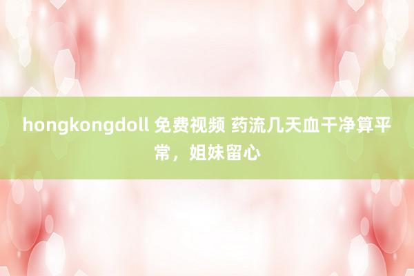 hongkongdoll 免费视频 药流几天血干净算平常，姐妹留心