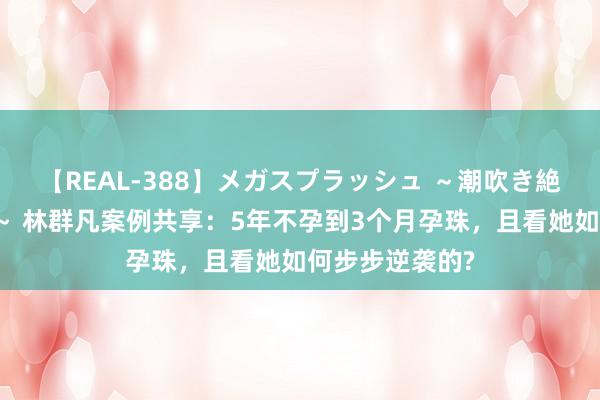 【REAL-388】メガスプラッシュ ～潮吹き絶頂スペシャル～ 林群凡案例共享：5年不孕到3个月孕珠，且看她如何步步逆袭的?