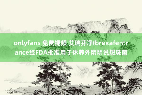 onlyfans 免费视频 艾瑞芬净Ibrexafentrance经FDA批准用于休养外阴阴说想珠菌